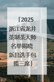 2025浙江省龙井茶制茶大师名单揭晓 新昌选手包揽三席